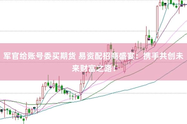 军官给账号委买期货 易资配招商盛宴：携手共创未来财富之路！