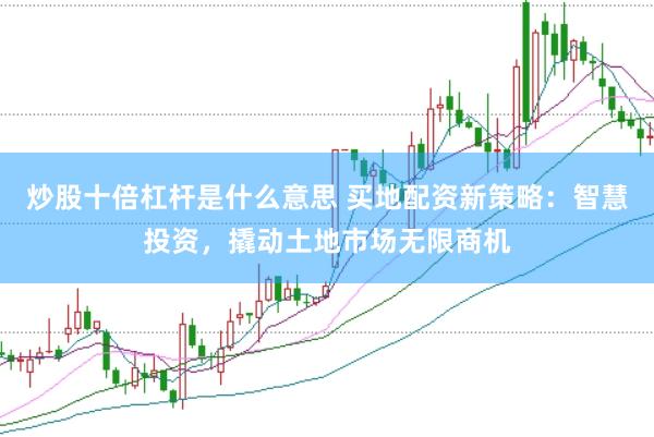 炒股十倍杠杆是什么意思 买地配资新策略：智慧投资，撬动土地市场无限商机