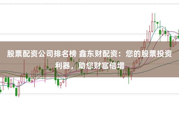 股票配资公司排名榜 鑫东财配资：您的股票投资利器，助您财富倍增