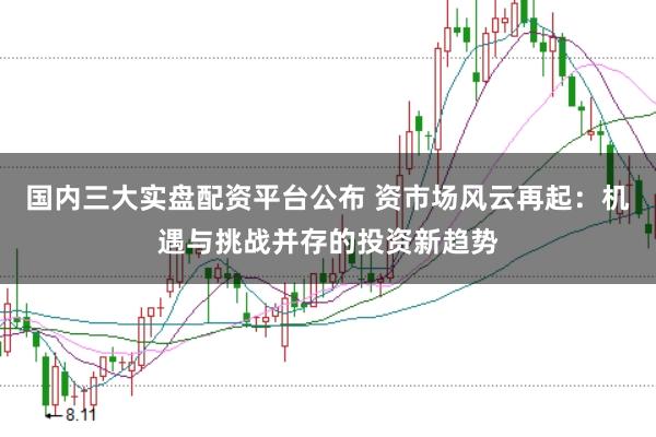 国内三大实盘配资平台公布 资市场风云再起：机遇与挑战并存的投资新趋势