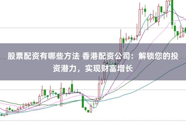 股票配资有哪些方法 香港配资公司：解锁您的投资潜力，实现财富增长