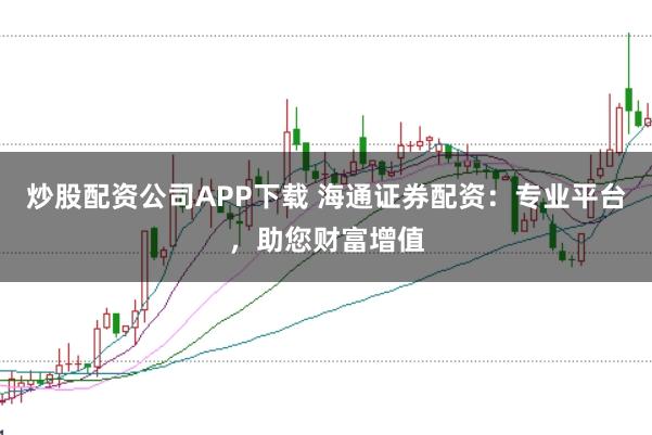 炒股配资公司APP下载 海通证券配资：专业平台，助您财富增值