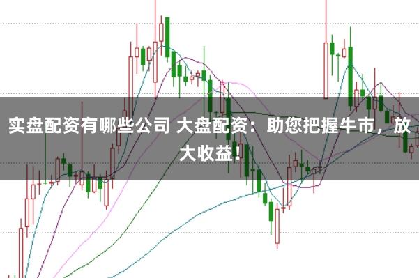 实盘配资有哪些公司 大盘配资：助您把握牛市，放大收益！