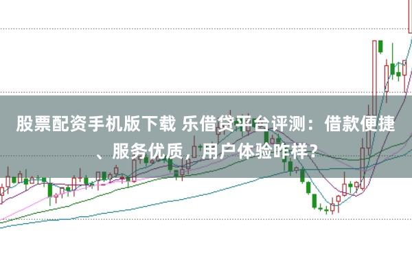 股票配资手机版下载 乐借贷平台评测：借款便捷、服务优质，用户体验咋样？