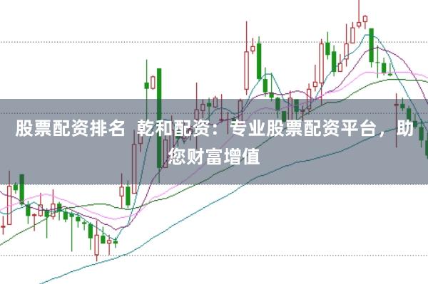 股票配资排名  乾和配资：专业股票配资平台，助您财富增值