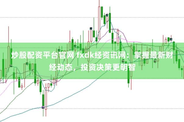 炒股配资平台官网 fxdk经资讯网：掌握最新财经动态，投资决策更明智