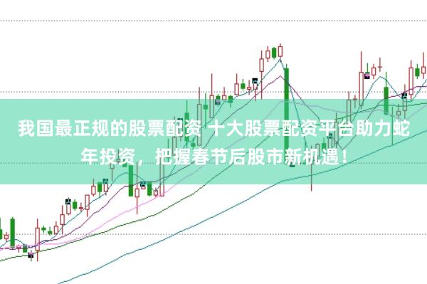 我国最正规的股票配资 十大股票配资平台助力蛇年投资，把握春节后股市新机遇！