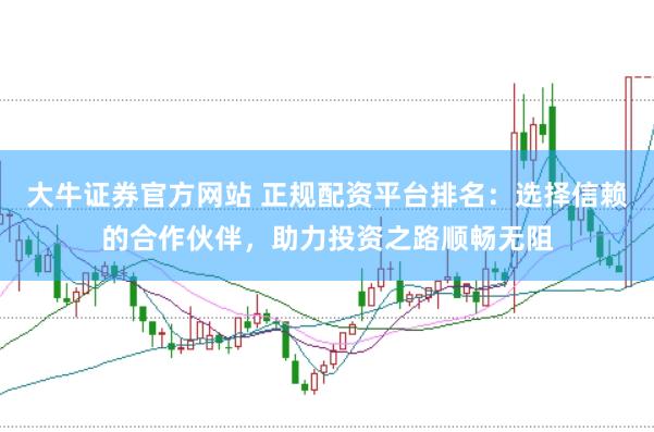 大牛证券官方网站 正规配资平台排名：选择信赖的合作伙伴，助力投资之路顺畅无阻