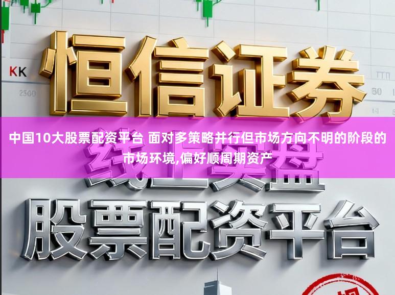 中国10大股票配资平台 面对多策略并行但市场方向不明的阶段的市场环境,偏好顺周期资产