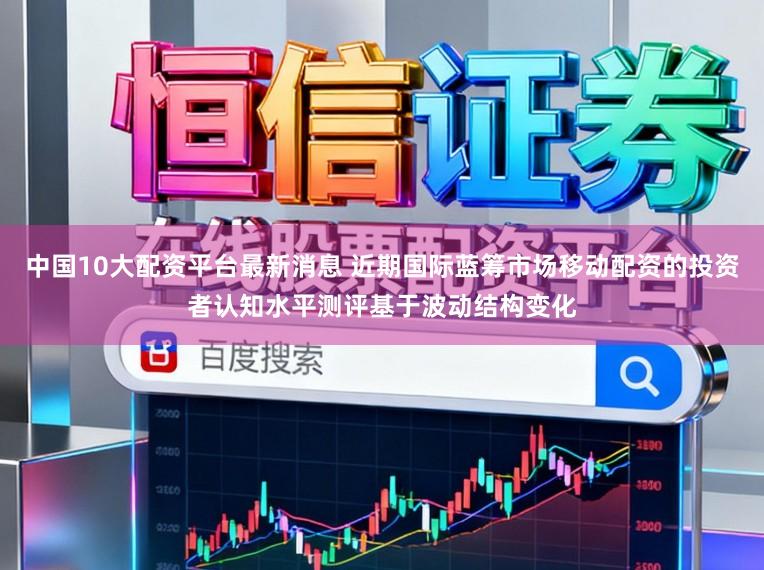 中国10大配资平台最新消息 近期国际蓝筹市场移动配资的投资者认知水平测评基于波动结构变化