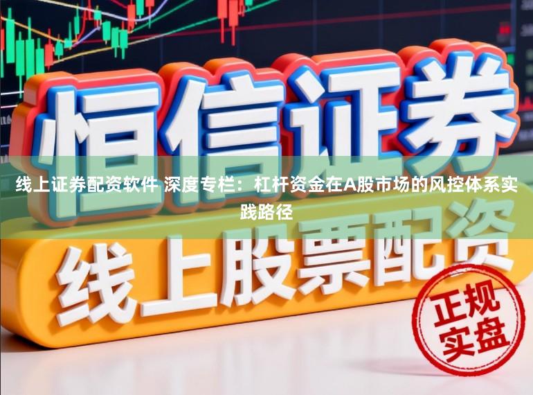 线上证券配资软件 深度专栏：杠杆资金在A股市场的风控体系实践路径