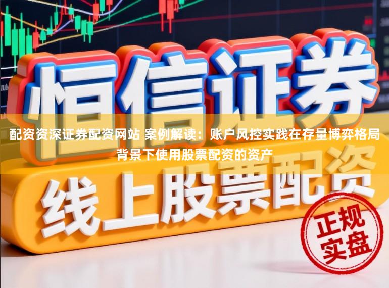 配资资深证券配资网站 案例解读：账户风控实践在存量博弈格局背景下使用股票配资的资产