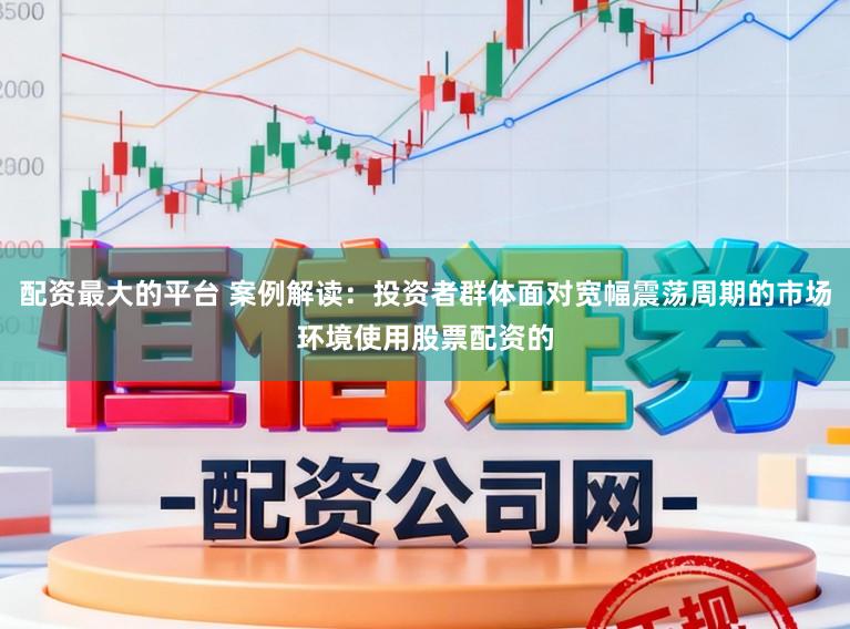 配资最大的平台 案例解读：投资者群体面对宽幅震荡周期的市场环境使用股票配资的